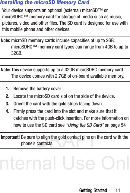 DRAFT Internal Use OnlyGetting Started       11Installing the microSD Memory CardYour device supports an optional (external) microSD™ or microSDHC™ memory card for storage of media such as music, pictures, video and other files. The SD card is designed for use with this mobile phone and other devices.Note: microSD memory cards include capacities of up to 2GB. microSDHC™ memory card types can range from 4GB to up to 32GB. Note: This device supports up to a 32GB microSDHC memory card. The device comes with 2.7GB of on-board available memory.1. Remove the battery cover.2. Locate the microSD card slot on the side of the device.3. Orient the card with the gold strips facing down.4. Firmly press the card into the slot and make sure that it catches with the push-click insertion. For more information on how to use the SD card see “Using the SD Card” on page 54Important! Be sure to align the gold contact pins on the card with the phone’s contacts.