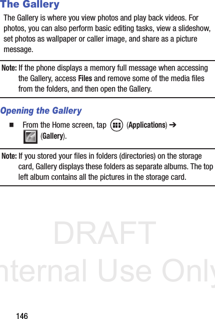 DRAFT Internal Use Only146The GalleryThe Gallery is where you view photos and play back videos. For photos, you can also perform basic editing tasks, view a slideshow, set photos as wallpaper or caller image, and share as a picture message.Note: If the phone displays a memory full message when accessing the Gallery, access Files and remove some of the media files from the folders, and then open the Gallery.Opening the Gallery  From the Home screen, tap   (Applications) ➔  (Gallery). Note: If you stored your files in folders (directories) on the storage card, Gallery displays these folders as separate albums. The top left album contains all the pictures in the storage card.