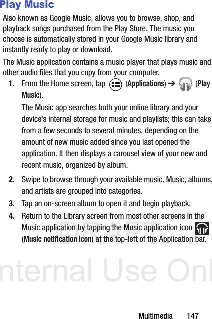 DRAFT Internal Use OnlyMultimedia       147Play MusicAlso known as Google Music, allows you to browse, shop, and playback songs purchased from the Play Store. The music you choose is automatically stored in your Google Music library and instantly ready to play or download.The Music application contains a music player that plays music and other audio files that you copy from your computer.1. From the Home screen, tap   (Applications) ➔  (Play Music).The Music app searches both your online library and your device’s internal storage for music and playlists; this can take from a few seconds to several minutes, depending on the amount of new music added since you last opened the application. It then displays a carousel view of your new and recent music, organized by album.2. Swipe to browse through your available music. Music, albums, and artists are grouped into categories.3. Tap an on-screen album to open it and begin playback.4. Return to the Library screen from most other screens in the Music application by tapping the Music application icon   (Music notification icon) at the top-left of the Application bar.