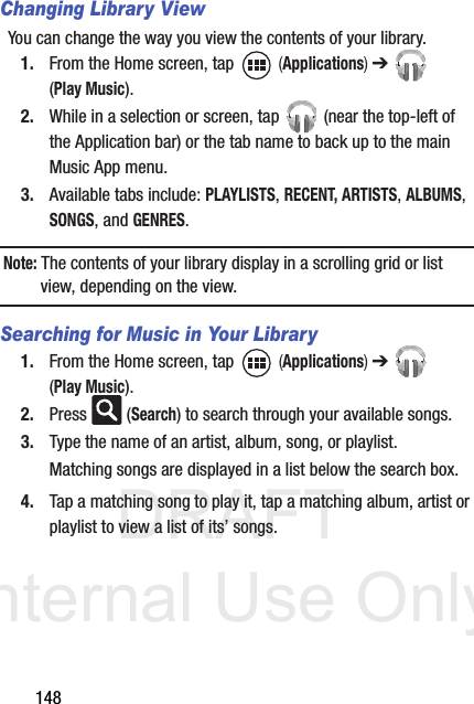 DRAFT Internal Use Only148Changing Library ViewYou can change the way you view the contents of your library.1. From the Home screen, tap   (Applications) ➔  (Play Music).2. While in a selection or screen, tap   (near the top-left of the Application bar) or the tab name to back up to the main Music App menu.3. Available tabs include: PLAYLISTS, RECENT, ARTISTS, ALBUMS, SONGS, and GENRES.Note: The contents of your library display in a scrolling grid or list view, depending on the view.Searching for Music in Your Library1. From the Home screen, tap   (Applications) ➔  (Play Music).2. Press  (Search) to search through your available songs.3. Type the name of an artist, album, song, or playlist.Matching songs are displayed in a list below the search box.4. Tap a matching song to play it, tap a matching album, artist or playlist to view a list of its’ songs.