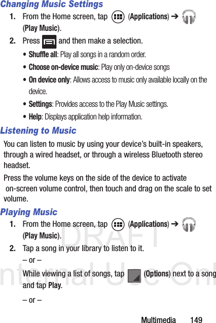 DRAFT Internal Use OnlyMultimedia       149Changing Music Settings1. From the Home screen, tap   (Applications) ➔  (Play Music).2. Press   and then make a selection.• Shuffle all: Play all songs in a random order.• Choose on-device music: Play only on-device songs• On device only: Allows access to music only available locally on the device.• Settings: Provides access to the Play Music settings.•Help: Displays application help information.Listening to MusicYou can listen to music by using your device’s built-in speakers, through a wired headset, or through a wireless Bluetooth stereo headset. Press the volume keys on the side of the device to activate on-screen volume control, then touch and drag on the scale to set volume. Playing Music1. From the Home screen, tap   (Applications) ➔  (Play Music).2. Tap a song in your library to listen to it.– or –While viewing a list of songs, tap   (Options) next to a song and tap Play.– or –