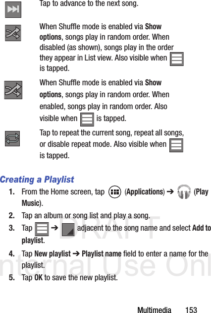 DRAFT Internal Use OnlyMultimedia       153Creating a Playlist1. From the Home screen, tap   (Applications) ➔  (Play Music).2. Tap an album or song list and play a song.3. Tap  ➔   adjacent to the song name and select Add to playlist.4. Tap New playlist ➔ Playlist name field to enter a name for the playlist.5. Tap OK to save the new playlist.Tap to advance to the next song. When Shuffle mode is enabled via Show options, songs play in random order. When disabled (as shown), songs play in the order they appear in List view. Also visible when   is tapped.When Shuffle mode is enabled via Show options, songs play in random order. When enabled, songs play in random order. Also visible when   is tapped.Tap to repeat the current song, repeat all songs, or disable repeat mode. Also visible when is tapped.