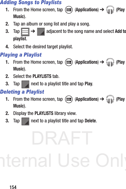 DRAFT Internal Use Only154Adding Songs to Playlists1. From the Home screen, tap   (Applications) ➔  (Play Music).2. Tap an album or song list and play a song.3. Tap  ➔   adjacent to the song name and select Add to playlist.4. Select the desired target playlist.Playing a Playlist1. From the Home screen, tap   (Applications) ➔  (Play Music).2. Select the PLAYLISTS tab.3. Tap   next to a playlist title and tap Play.Deleting a Playlist1. From the Home screen, tap   (Applications) ➔  (Play Music).2. Display the PLAYLISTS library view.3. Tap   next to a playlist title and tap Delete.