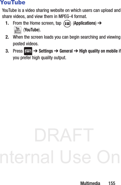 DRAFT Internal Use OnlyMultimedia       155YouTubeYouTube is a video sharing website on which users can upload and share videos, and view them in MPEG-4 format.1. From the Home screen, tap   (Applications) ➔  (YouTube).2. When the screen loads you can begin searching and viewing posted videos.3. Press  ➔ Settings ➔ General ➔ High quality on mobile if you prefer high quality output.