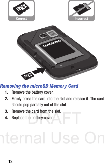 DRAFT Internal Use Only12Removing the microSD Memory Card1. Remove the battery cover.2. Firmly press the card into the slot and release it. The card should pop partially out of the slot.3. Remove the card from the slot.4. Replace the battery cover.Correct Incorrect