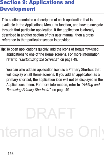 DRAFT Internal Use Only156Section 9: Applications and DevelopmentThis section contains a description of each application that is available in the Applications Menu, its function, and how to navigate through that particular application. If the application is already described in another section of this user manual, then a cross reference to that particular section is provided.Tip: To open applications quickly, add the icons of frequently-used applications to one of the Home screens. For more information, refer to “Customizing the Screens”  on page 49.You can also add an application icon as a Primary Shortcut that will display on all Home screens. If you add an application as a primary shortcut, the application icon will not be displayed in the Applications menu. For more information, refer to “Adding and Removing Primary Shortcuts”  on page 49.
