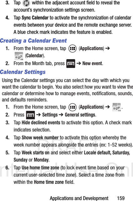 DRAFT Internal Use OnlyApplications and Development       1593. Tap   within the adjacent account field to reveal the account’s synchronization settings screen.4. Tap Sync Calendar to activate the synchronization of calendar events between your device and the remote exchange server. A blue check mark indicates the feature is enabled.Creating a Calendar Event1. From the Home screen, tap   (Applications) ➔  (Calendar).2. From the Month tab, press   ➔ New event.Calendar SettingsUsing the Calendar settings you can select the day with which you want the calendar to begin. You also select how you want to view the calendar or determine how to manage events, notifications, sounds, and defaults reminders.1. From the Home screen, tap   (Applications) ➔  .2. Press  ➔ Settings ➔ General settings.3. Tap Hide declined events to activate this option. A check mark indicates selection.4. Tap Show week number to activate this option whereby the week number appears alongside the entries (ex: 1-52 weeks).5. Tap Week starts on and select either Locale default, Saturday, Sunday or Monday.6. Tap Use home time zone (to lock event time based on your current user-selected time zone). Select a time zone from within the Home time zone field.