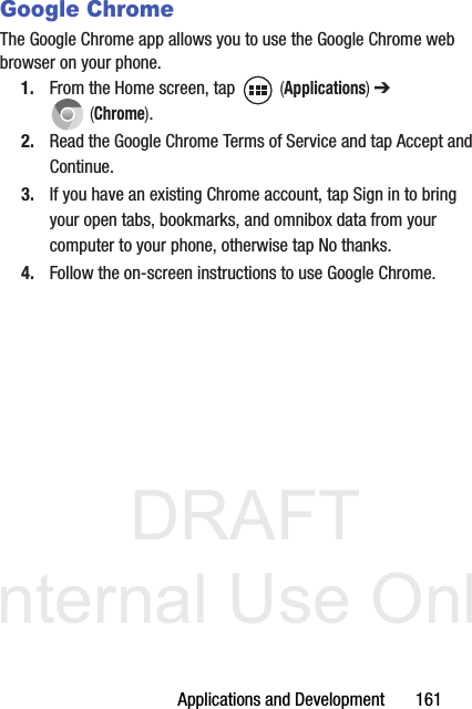 DRAFT Internal Use OnlyApplications and Development       161Google ChromeThe Google Chrome app allows you to use the Google Chrome web browser on your phone.1. From the Home screen, tap   (Applications) ➔  (Chrome).2. Read the Google Chrome Terms of Service and tap Accept and Continue.3. If you have an existing Chrome account, tap Sign in to bring your open tabs, bookmarks, and omnibox data from your computer to your phone, otherwise tap No thanks.4. Follow the on-screen instructions to use Google Chrome.