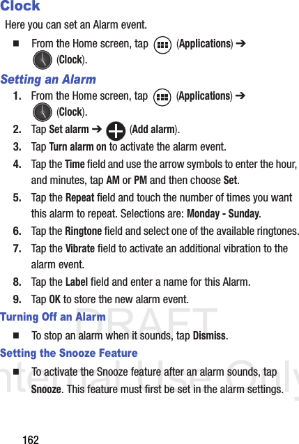 DRAFT Internal Use Only162ClockHere you can set an Alarm event.   From the Home screen, tap   (Applications) ➔  (Clock).Setting an Alarm1. From the Home screen, tap   (Applications) ➔  (Clock).2. Tap Set alarm ➔  (Add alarm).3. Tap Turn alarm on to activate the alarm event.4. Tap the Time field and use the arrow symbols to enter the hour, and minutes, tap AM or PM and then choose Set.5. Tap the Repeat field and touch the number of times you want this alarm to repeat. Selections are: Monday - Sunday.6. Tap the Ringtone field and select one of the available ringtones.7. Tap the Vibrate field to activate an additional vibration to the alarm event.8. Tap the Label field and enter a name for this Alarm.9. Tap OK to store the new alarm event.Turning Off an Alarm  To stop an alarm when it sounds, tap Dismiss.Setting the Snooze Feature  To activate the Snooze feature after an alarm sounds, tap Snooze. This feature must first be set in the alarm settings. 