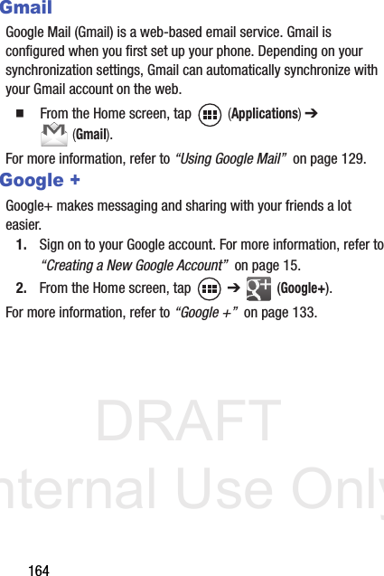DRAFT Internal Use Only164GmailGoogle Mail (Gmail) is a web-based email service. Gmail is configured when you first set up your phone. Depending on your synchronization settings, Gmail can automatically synchronize with your Gmail account on the web.  From the Home screen, tap   (Applications) ➔  (Gmail).For more information, refer to “Using Google Mail”  on page 129.Google +Google+ makes messaging and sharing with your friends a lot easier. 1. Sign on to your Google account. For more information, refer to “Creating a New Google Account”  on page 15.2. From the Home screen, tap   ➔  (Google+).For more information, refer to “Google +”  on page 133.