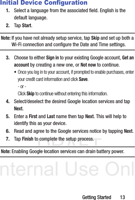 DRAFT Internal Use OnlyGetting Started       13Initial Device Configuration1. Select a language from the associated field. English is the default language.2. Tap Start.Note: If you have not already setup service, tap Skip and set up both a Wi-Fi connection and configure the Date and Time settings.3. Choose to either Sign in to your existing Google account, Get an account by creating a new one, or Not now to continue.•Once you log in to your account, if prompted to enable purchases, enter your credit card information and click Save.- or -Click Skip to continue without entering this information.4. Select/deselect the desired Google location services and tap Next.5. Enter a First and Last name then tap Next. This will help to identify this as your device.6. Read and agree to the Google services notice by tapping Next.7. Tap Finish to complete the setup process.Note: Enabling Google location services can drain battery power. 