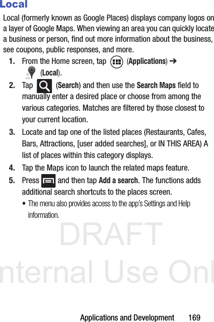 DRAFT Internal Use OnlyApplications and Development       169LocalLocal (formerly known as Google Places) displays company logos on a layer of Google Maps. When viewing an area you can quickly locate a business or person, find out more information about the business, see coupons, public responses, and more.1. From the Home screen, tap   (Applications) ➔  (Local).2. Tap  (Search) and then use the Search Maps field to manually enter a desired place or choose from among the various categories. Matches are filtered by those closest to your current location.3. Locate and tap one of the listed places (Restaurants, Cafes, Bars, Attractions, [user added searches], or IN THIS AREA) A list of places within this category displays.4. Tap the Maps icon to launch the related maps feature.5. Press   and then tap Add a search. The functions adds additional search shortcuts to the places screen.•The menu also provides access to the app’s Settings and Help information.