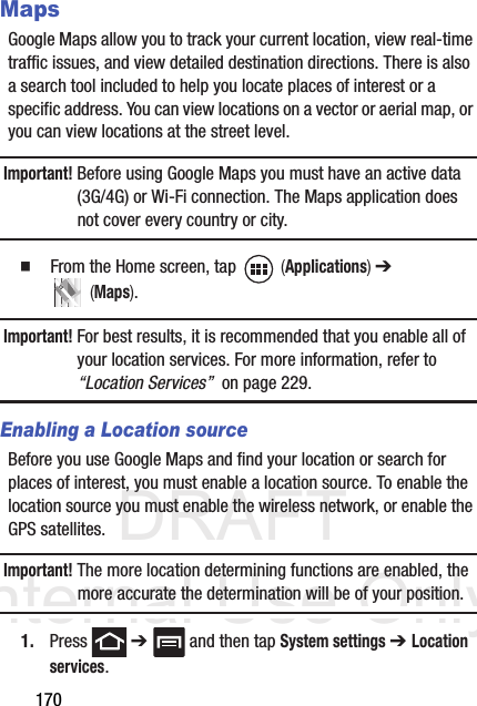 DRAFT Internal Use Only170MapsGoogle Maps allow you to track your current location, view real-time traffic issues, and view detailed destination directions. There is also a search tool included to help you locate places of interest or a specific address. You can view locations on a vector or aerial map, or you can view locations at the street level.Important! Before using Google Maps you must have an active data (3G/4G) or Wi-Fi connection. The Maps application does not cover every country or city.  From the Home screen, tap   (Applications) ➔  (Maps).Important! For best results, it is recommended that you enable all of your location services. For more information, refer to “Location Services”  on page 229.Enabling a Location sourceBefore you use Google Maps and find your location or search for places of interest, you must enable a location source. To enable the location source you must enable the wireless network, or enable the GPS satellites.Important! The more location determining functions are enabled, the more accurate the determination will be of your position.1. Press  ➔   and then tap System settings ➔ Location services.