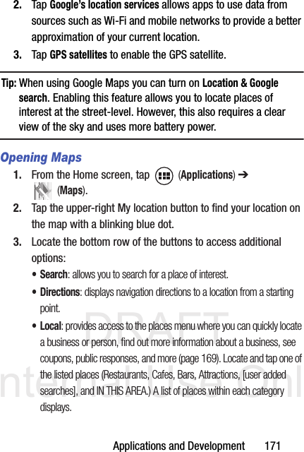 DRAFT Internal Use OnlyApplications and Development       1712. Tap Google’s location services allows apps to use data from sources such as Wi-Fi and mobile networks to provide a better approximation of your current location.3. Tap GPS satellites to enable the GPS satellite.Tip: When using Google Maps you can turn on Location &amp; Google search. Enabling this feature allows you to locate places of interest at the street-level. However, this also requires a clear view of the sky and uses more battery power.Opening Maps1. From the Home screen, tap   (Applications) ➔  (Maps).2. Tap the upper-right My location button to find your location on the map with a blinking blue dot.3. Locate the bottom row of the buttons to access additional options:•Search: allows you to search for a place of interest.•Directions: displays navigation directions to a location from a starting point.•Local: provides access to the places menu where you can quickly locate a business or person, find out more information about a business, see coupons, public responses, and more (page 169). Locate and tap one of the listed places (Restaurants, Cafes, Bars, Attractions, [user added searches], and IN THIS AREA.) A list of places within each category displays.