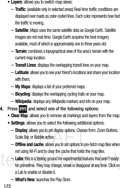 DRAFT Internal Use Only172•Layers: allows you to switch map views:–Traffic: (available only in selected areas) Real-time traffic conditions are displayed over roads as color-coded lines. Each color represents how fast the traffic is moving.–Satellite: Maps uses the same satellite data as Google Earth. Satellite images are not real-time. Google Earth acquires the best imagery available, most of which is approximately one to three years old.–Terrain: combines a topographical view of the area’s terrain with the current map location.–Transit Lines: displays the overlapping transit lines on your map.–Latitude: allows you to see your friend&apos;s locations and share your location with them.–My Maps: displays a list of your preferred maps.–Bicycling: displays the overlapping cycling trails on your map.–Wikipedia: displays any Wikipedia markers and info on your map.4. Press   and select one of the following options:•Clear Map: allows you to remove all markings and layers from the map.• Settings: allows you to select the following additional options:–Display: allows you to set display options. Choose from: Zoom Buttons, Scale Bar, or Bubble action.–Offline and cache: allows you to set options to pre-fetch map tiles when not using Wi-Fi and to clear the cache that holds the map tiles.–Labs: this is a testing ground for experimental features that aren’t ready for primetime. They may change, break or disappear at any time. Click on a Lab to enable or disable it.–What’s New: launches the Play Store.