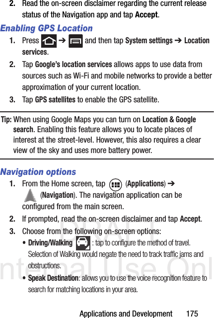 DRAFT Internal Use OnlyApplications and Development       1752. Read the on-screen disclaimer regarding the current release status of the Navigation app and tap Accept.Enabling GPS Location1. Press  ➔   and then tap System settings ➔ Location services.2. Tap Google’s location services allows apps to use data from sources such as Wi-Fi and mobile networks to provide a better approximation of your current location.3. Tap GPS satellites to enable the GPS satellite.Tip: When using Google Maps you can turn on Location &amp; Google search. Enabling this feature allows you to locate places of interest at the street-level. However, this also requires a clear view of the sky and uses more battery power.Navigation options1. From the Home screen, tap   (Applications) ➔  (Navigation). The navigation application can be configured from the main screen.2. If prompted, read the on-screen disclaimer and tap Accept.3. Choose from the following on-screen options:• Driving/Walking : tap to configure the method of travel. Selection of Walking would negate the need to track traffic jams and obstructions.• Speak Destination: allows you to use the voice recognition feature to search for matching locations in your area. 