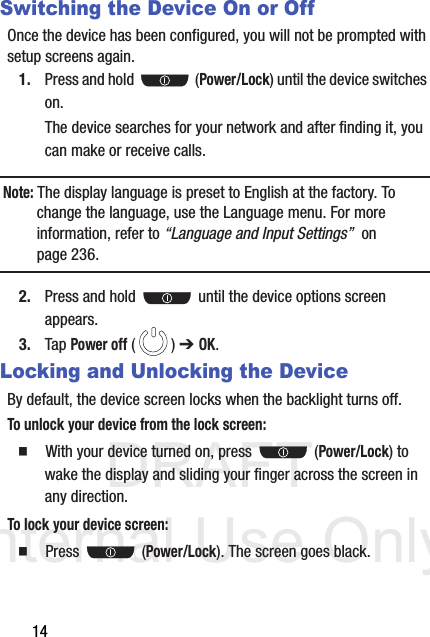 DRAFT Internal Use Only14Switching the Device On or OffOnce the device has been configured, you will not be prompted with setup screens again.1. Press and hold   (Power/Lock) until the device switches on.The device searches for your network and after finding it, you can make or receive calls.Note: The display language is preset to English at the factory. To change the language, use the Language menu. For more information, refer to “Language and Input Settings”  on page 236.2. Press and hold   until the device options screen appears.3. Tap Power off () ➔ OK.Locking and Unlocking the DeviceBy default, the device screen locks when the backlight turns off. To unlock your device from the lock screen:  With your device turned on, press   (Power/Lock) to wake the display and sliding your finger across the screen in any direction.To lock your device screen:  Press  (Power/Lock). The screen goes black.