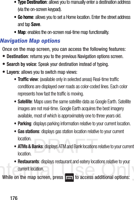 DRAFT Internal Use Only176• Type Destination: allows you to manually enter a destination address (via the on-screen keypad). •Go home: allows you to set a Home location. Enter the street address and tap Save. •Map: enables the on-screen real-time map functionality.Navigation Map optionsOnce on the map screen, you can access the following features:• Destination: returns you to the previous Navigation options screen.• Search by voice: Speak your destination instead of typing.• Layers: allows you to switch map views:• Traffic view: (available only in selected areas) Real-time traffic conditions are displayed over roads as color-coded lines. Each color represents how fast the traffic is moving.•Satellite: Maps uses the same satellite data as Google Earth. Satellite images are not real-time. Google Earth acquires the best imagery available, most of which is approximately one to three years old.• Parking: displays parking information relative to your current location.• Gas stations: displays gas station location relative to your current location.•ATMs &amp; Banks: displays ATM and Bank locations relative to your current location.• Restaurants: displays restaurant and eatery locations relative to your current location.While on the map screen, press   to access additional options: