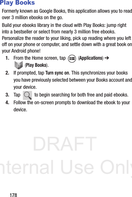 DRAFT Internal Use Only178Play BooksFormerly known as Google Books, this application allows you to read over 3 million ebooks on the go.Build your ebooks library in the cloud with Play Books: jump right into a bestseller or select from nearly 3 million free ebooks. Personalize the reader to your liking, pick up reading where you left off on your phone or computer, and settle down with a great book on your Android phone!1. From the Home screen, tap   (Applications) ➔  (Play Books). 2. If prompted, tap Turn sync on. This synchronizes your books you have previously selected between your Books account and your device.3. Tap   to begin searching for both free and paid ebooks.4. Follow the on-screen prompts to download the ebook to your device.