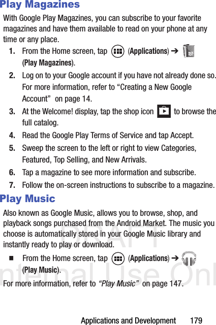 DRAFT Internal Use OnlyApplications and Development       179Play MagazinesWith Google Play Magazines, you can subscribe to your favorite magazines and have them available to read on your phone at any time or any place.1. From the Home screen, tap   (Applications) ➔  (Play Magazines).2. Log on to your Google account if you have not already done so. For more information, refer to “Creating a New Google Account”  on page 14.3. At the Welcome! display, tap the shop icon   to browse the full catalog.4. Read the Google Play Terms of Service and tap Accept.5. Sweep the screen to the left or right to view Categories, Featured, Top Selling, and New Arrivals.6. Tap a magazine to see more information and subscribe.7. Follow the on-screen instructions to subscribe to a magazine.Play MusicAlso known as Google Music, allows you to browse, shop, and playback songs purchased from the Android Market. The music you choose is automatically stored in your Google Music library and instantly ready to play or download.  From the Home screen, tap   (Applications) ➔  (Play Music).For more information, refer to “Play Music”  on page 147.