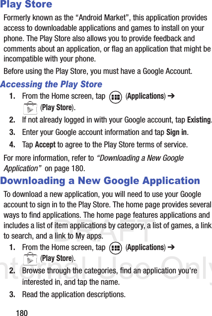 DRAFT Internal Use Only180Play StoreFormerly known as the “Android Market”, this application provides access to downloadable applications and games to install on your phone. The Play Store also allows you to provide feedback and comments about an application, or flag an application that might be incompatible with your phone. Before using the Play Store, you must have a Google Account.Accessing the Play Store1. From the Home screen, tap   (Applications) ➔  (Play Store).2. If not already logged in with your Google account, tap Existing.3. Enter your Google account information and tap Sign in.4. Tap Accept to agree to the Play Store terms of service.For more information, refer to “Downloading a New Google Application”  on page 180.Downloading a New Google ApplicationTo download a new application, you will need to use your Google account to sign in to the Play Store. The home page provides several ways to find applications. The home page features applications and includes a list of item applications by category, a list of games, a link to search, and a link to My apps.1. From the Home screen, tap   (Applications) ➔  (Play Store).2. Browse through the categories, find an application you&apos;re interested in, and tap the name.3. Read the application descriptions.