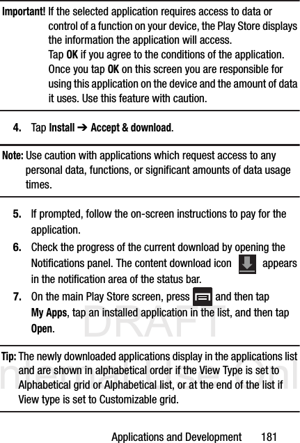DRAFT Internal Use OnlyApplications and Development       181Important! If the selected application requires access to data or control of a function on your device, the Play Store displays the information the application will access.Tap OK if you agree to the conditions of the application. Once you tap OK on this screen you are responsible for using this application on the device and the amount of data it uses. Use this feature with caution.4. Tap Install ➔ Accept &amp; download.Note: Use caution with applications which request access to any personal data, functions, or significant amounts of data usage times.5. If prompted, follow the on-screen instructions to pay for the application.6. Check the progress of the current download by opening the Notifications panel. The content download icon   appears in the notification area of the status bar.7. On the main Play Store screen, press   and then tap My Apps, tap an installed application in the list, and then tap Open.Tip: The newly downloaded applications display in the applications list and are shown in alphabetical order if the View Type is set to Alphabetical grid or Alphabetical list, or at the end of the list if View type is set to Customizable grid.  