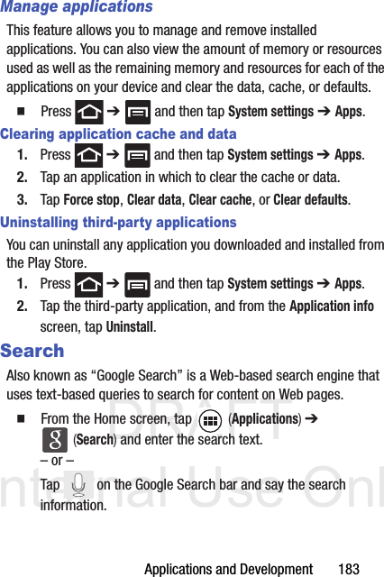 DRAFT Internal Use OnlyApplications and Development       183Manage applicationsThis feature allows you to manage and remove installed applications. You can also view the amount of memory or resources used as well as the remaining memory and resources for each of the applications on your device and clear the data, cache, or defaults.  Press  ➔   and then tap System settings ➔ Apps.Clearing application cache and data1. Press  ➔   and then tap System settings ➔ Apps.2. Tap an application in which to clear the cache or data.3. Tap Force stop, Clear data, Clear cache, or Clear defaults.Uninstalling third-party applicationsYou can uninstall any application you downloaded and installed from the Play Store.1. Press  ➔   and then tap System settings ➔ Apps.2. Tap the third-party application, and from the Application info screen, tap Uninstall. SearchAlso known as “Google Search” is a Web-based search engine that uses text-based queries to search for content on Web pages.  From the Home screen, tap   (Applications) ➔  (Search) and enter the search text.– or –Tap   on the Google Search bar and say the search information. 