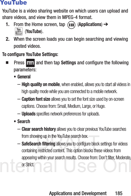 DRAFT Internal Use OnlyApplications and Development       185YouTubeYouTube is a video sharing website on which users can upload and share videos, and view them in MPEG-4 format.1. From the Home screen, tap   (Applications) ➔  (YouTube).2. When the screen loads you can begin searching and viewing posted videos.To configure YouTube Settings:  Press   and then tap Settings and configure the following parameters:• General–High quality on mobile, when enabled, allows you to start all videos in high quality mode while you are connected to a mobile network.–Caption font size allows you to set the font size used by on-screen captions. Choose from: Small, Medium, Large, or Huge.–Uploads specifies network preferences for uploads.•Search–Clear search history allows you to clear previous YouTube searches from showing up in the YouTube search box.–SafeSearch filtering allows you to configure block settings for videos containing restricted content. This option blocks these videos from appearing within your search results. Choose from: Don’t filter, Moderate, or Strict.