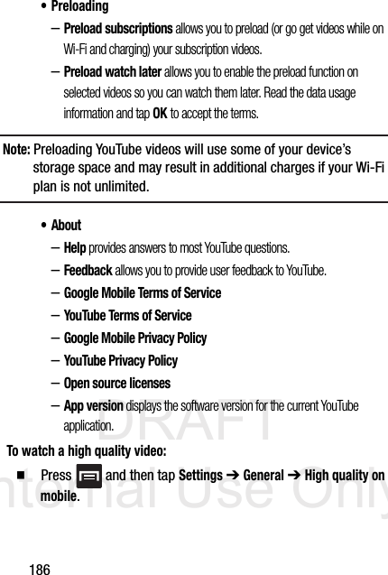 DRAFT Internal Use Only186• Preloading–Preload subscriptions allows you to preload (or go get videos while on Wi-Fi and charging) your subscription videos.–Preload watch later allows you to enable the preload function on selected videos so you can watch them later. Read the data usage information and tap OK to accept the terms.Note: Preloading YouTube videos will use some of your device’s storage space and may result in additional charges if your Wi-Fi plan is not unlimited.•About–Help provides answers to most YouTube questions.–Feedback allows you to provide user feedback to YouTube.–Google Mobile Terms of Service–YouTube Terms of Service–Google Mobile Privacy Policy–YouTube Privacy Policy–Open source licenses–App version displays the software version for the current YouTube application.To watch a high quality video:  Press   and then tap Settings ➔ General ➔ High quality on mobile.