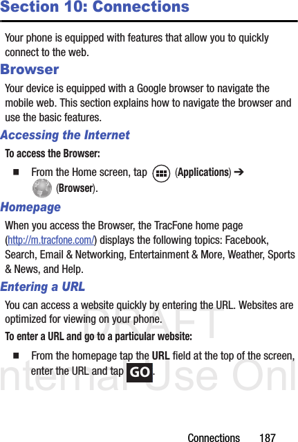 DRAFT Internal Use OnlyConnections       187Section 10: ConnectionsYour phone is equipped with features that allow you to quickly connect to the web.BrowserYour device is equipped with a Google browser to navigate the mobile web. This section explains how to navigate the browser and use the basic features.Accessing the InternetTo access the Browser:  From the Home screen, tap   (Applications) ➔  (Browser).HomepageWhen you access the Browser, the TracFone home page (http://m.tracfone.com/) displays the following topics: Facebook, Search, Email &amp; Networking, Entertainment &amp; More, Weather, Sports &amp; News, and Help.Entering a URLYou can access a website quickly by entering the URL. Websites are optimized for viewing on your phone.To enter a URL and go to a particular website:  From the homepage tap the URL field at the top of the screen, enter the URL and tap  .GO