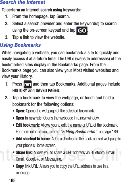 DRAFT Internal Use Only188Search the InternetTo perform an Internet search using keywords:1. From the homepage, tap Search.2. Select a search provider and enter the keyword(s) to search using the on-screen keypad and tap  .3. Tap a link to view the website.Using BookmarksWhile navigating a website, you can bookmark a site to quickly and easily access it at a future time. The URLs (website addresses) of the bookmarked sites display in the Bookmarks page. From the Bookmarks page you can also view your Most visited websites and view your History.1. Press   and then tap Bookmarks. Additional pages include HISTORY and SAVED PAGES.2. Tap a bookmark to view the webpage, or touch and hold a bookmark for the following options:•Open: Opens the webpage of the selected bookmark.• Open in new tab: Opens the webpage in a new window.•Edit bookmark: Allows you to edit the name or URL of the bookmark. For more information, refer to “Editing Bookmarks”  on page 189.• Add shortcut to home: Adds a shortcut to the bookmarked webpage to your phone’s Home screen.• Share link: Allows you to share a URL address via Bluetooth, Email, Gmail, Google+, or Messaging.• Copy link URL: Allows you to copy the URL address to use in a message.GO