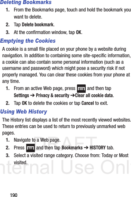 DRAFT Internal Use Only190Deleting Bookmarks1. From the Bookmarks page, touch and hold the bookmark you want to delete.2. Tap Delete bookmark.3. At the confirmation window, tap OK.Emptying the CookiesA cookie is a small file placed on your phone by a website during navigation. In addition to containing some site-specific information, a cookie can also contain some personal information (such as a username and password) which might pose a security risk if not properly managed. You can clear these cookies from your phone at any time.1. From an active Web page, press   and then tap Settings ➔ Privacy &amp; security ➔Clear all cookie data.2. Tap OK to delete the cookies or tap Cancel to exit.Using Web HistoryThe History list displays a list of the most recently viewed websites. These entries can be used to return to previously unmarked web pages.1. Navigate to a Web page.2. Press   and then tap Bookmarks ➔ HISTORY tab.3. Select a visited range category. Choose from: Today or Most visited.