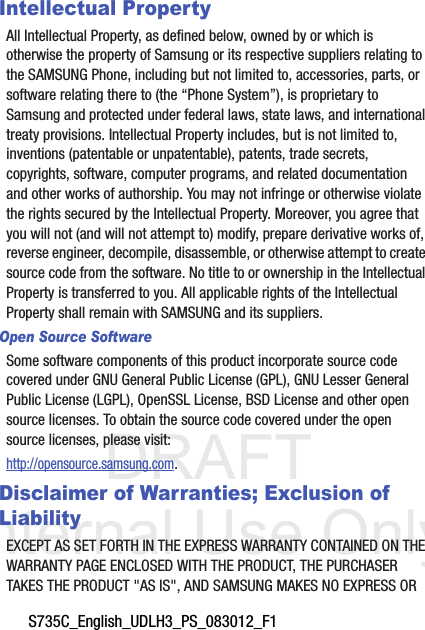 DRAFT Internal Use OnlyS735C_English_UDLH3_PS_083012_F1Intellectual PropertyAll Intellectual Property, as defined below, owned by or which is otherwise the property of Samsung or its respective suppliers relating to the SAMSUNG Phone, including but not limited to, accessories, parts, or software relating there to (the “Phone System”), is proprietary to Samsung and protected under federal laws, state laws, and international treaty provisions. Intellectual Property includes, but is not limited to, inventions (patentable or unpatentable), patents, trade secrets, copyrights, software, computer programs, and related documentation and other works of authorship. You may not infringe or otherwise violate the rights secured by the Intellectual Property. Moreover, you agree that you will not (and will not attempt to) modify, prepare derivative works of, reverse engineer, decompile, disassemble, or otherwise attempt to create source code from the software. No title to or ownership in the Intellectual Property is transferred to you. All applicable rights of the Intellectual Property shall remain with SAMSUNG and its suppliers.Open Source SoftwareSome software components of this product incorporate source code covered under GNU General Public License (GPL), GNU Lesser General Public License (LGPL), OpenSSL License, BSD License and other open source licenses. To obtain the source code covered under the open source licenses, please visit:http://opensource.samsung.com.Disclaimer of Warranties; Exclusion of LiabilityEXCEPT AS SET FORTH IN THE EXPRESS WARRANTY CONTAINED ON THE WARRANTY PAGE ENCLOSED WITH THE PRODUCT, THE PURCHASER TAKES THE PRODUCT &quot;AS IS&quot;, AND SAMSUNG MAKES NO EXPRESS OR 