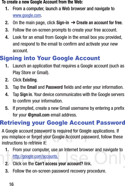 DRAFT Internal Use Only16To create a new Google Account from the Web:1. From a computer, launch a Web browser and navigate to  www.google.com.2. On the main page, click Sign-in  ➔ Create an account for free.3. Follow the on-screen prompts to create your free account.4. Look for an email from Google in the email box you provided, and respond to the email to confirm and activate your new account.Signing into Your Google Account1. Launch an application that requires a Google account (such as Play Store or Gmail).2. Click Existing.3. Tap the Email and Password fields and enter your information. 4. Tap Sign in. Your device communicates with the Google servers to confirm your information.5. If prompted, create a new Gmail username by entering a prefix for your @gmail.com email address.  Retrieving your Google Account PasswordA Google account password is required for Google applications. If you misplace or forget your Google Account password, follow these instructions to retrieve it:1. From your computer, use an Internet browser and navigate to http://google.com/accounts.2. Click on the Can’t access your account? link.3. Follow the on-screen password recovery procedure.
