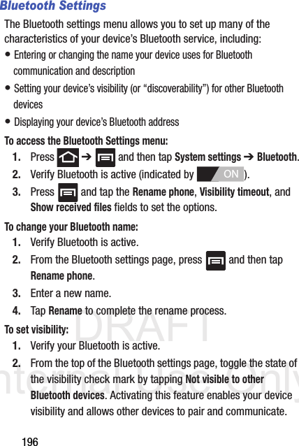 DRAFT Internal Use Only196Bluetooth SettingsThe Bluetooth settings menu allows you to set up many of the characteristics of your device’s Bluetooth service, including:• Entering or changing the name your device uses for Bluetooth communication and description• Setting your device’s visibility (or “discoverability”) for other Bluetooth devices• Displaying your device’s Bluetooth addressTo access the Bluetooth Settings menu:1. Press  ➔   and then tap System settings ➔ Bluetooth.2. Verify Bluetooth is active (indicated by  ).3. Press   and tap the Rename phone, Visibility timeout, and Show received files fields to set the options.To change your Bluetooth name:1. Verify Bluetooth is active.2. From the Bluetooth settings page, press   and then tap Rename phone.3. Enter a new name.4. Tap Rename to complete the rename process.To set visibility:1. Verify your Bluetooth is active.2. From the top of the Bluetooth settings page, toggle the state of the visibility check mark by tapping Not visible to other Bluetooth devices. Activating this feature enables your device visibility and allows other devices to pair and communicate.ON