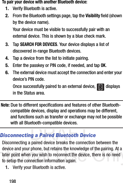 DRAFT Internal Use Only198To pair your device with another Bluetooth device:1. Verify Bluetooth is active.2. From the Bluetooth settings page, tap the Visibility field (shown by the device name).Your device must be visible to successfully pair with an external device. This is shown by a blue check mark.3. Tap SEARCH FOR DEVICES. Your device displays a list of discovered in-range Bluetooth devices.4. Tap a device from the list to initiate pairing.5. Enter the passkey or PIN code, if needed, and tap OK.6. The external device must accept the connection and enter your device’s PIN code.Once successfully paired to an external device,   displays in the Status area.Note: Due to different specifications and features of other Bluetooth-compatible devices, display and operations may be different, and functions such as transfer or exchange may not be possible with all Bluetooth-compatible devices.Disconnecting a Paired Bluetooth DeviceDisconnecting a paired device breaks the connection between the device and your phone, but retains the knowledge of the pairing. At a later point when you wish to reconnect the device, there is no need to setup the connection information again.1. Verify your Bluetooth is active.