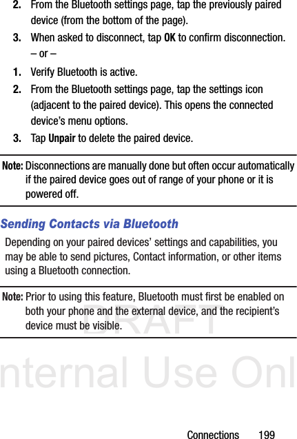 DRAFT Internal Use OnlyConnections       1992. From the Bluetooth settings page, tap the previously paired device (from the bottom of the page).3. When asked to disconnect, tap OK to confirm disconnection.– or –1. Verify Bluetooth is active.2. From the Bluetooth settings page, tap the settings icon (adjacent to the paired device). This opens the connected device’s menu options.3. Tap Unpair to delete the paired device.Note: Disconnections are manually done but often occur automatically if the paired device goes out of range of your phone or it is powered off.Sending Contacts via BluetoothDepending on your paired devices’ settings and capabilities, you may be able to send pictures, Contact information, or other items using a Bluetooth connection.Note: Prior to using this feature, Bluetooth must first be enabled on both your phone and the external device, and the recipient’s device must be visible.