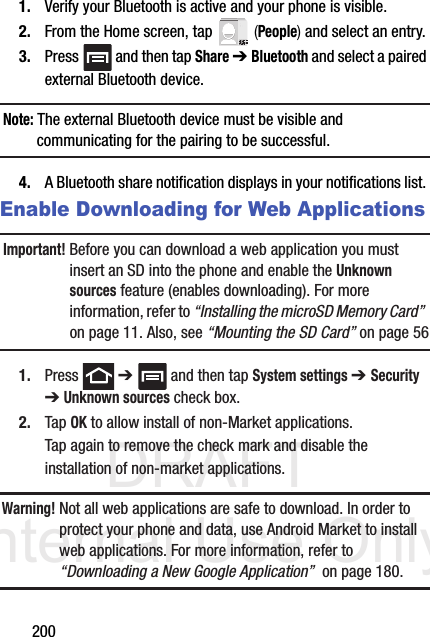 DRAFT Internal Use Only2001. Verify your Bluetooth is active and your phone is visible.2. From the Home screen, tap   (People) and select an entry.3. Press   and then tap Share ➔ Bluetooth and select a paired external Bluetooth device.Note: The external Bluetooth device must be visible and communicating for the pairing to be successful.4. A Bluetooth share notification displays in your notifications list. Enable Downloading for Web ApplicationsImportant! Before you can download a web application you must insert an SD into the phone and enable the Unknown sources feature (enables downloading). For more information, refer to “Installing the microSD Memory Card”  on page 11. Also, see “Mounting the SD Card” on page 561. Press  ➔   and then tap System settings ➔ Security ➔ Unknown sources check box.2. Tap OK to allow install of non-Market applications. Tap again to remove the check mark and disable the installation of non-market applications.Warning! Not all web applications are safe to download. In order to protect your phone and data, use Android Market to install web applications. For more information, refer to “Downloading a New Google Application”  on page 180.