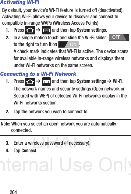 DRAFT Internal Use Only204Activating Wi-FiBy default, your device’s Wi-Fi feature is turned off (deactivated). Activating Wi-Fi allows your device to discover and connect to compatible in-range WAPs (Wireless Access Points).1. Press  ➔   and then tap System settings.2. In a single motion touch and slide the Wi-Fi slider    to the right to turn it on  . A check mark indicates that Wi-Fi is active. The device scans for available in-range wireless networks and displays them under Wi-Fi networks on the same screen.Connecting to a Wi-Fi Network1. Press  ➔   and then tap System settings ➔ Wi-Fi.The network names and security settings (Open network or Secured with WEP) of detected Wi-Fi networks display in the Wi-Fi networks section.2. Tap the network you wish to connect to.Note: When you select an open network you are automatically connected.3. Enter a wireless password (if necessary).4. Tap Connect.OFFON