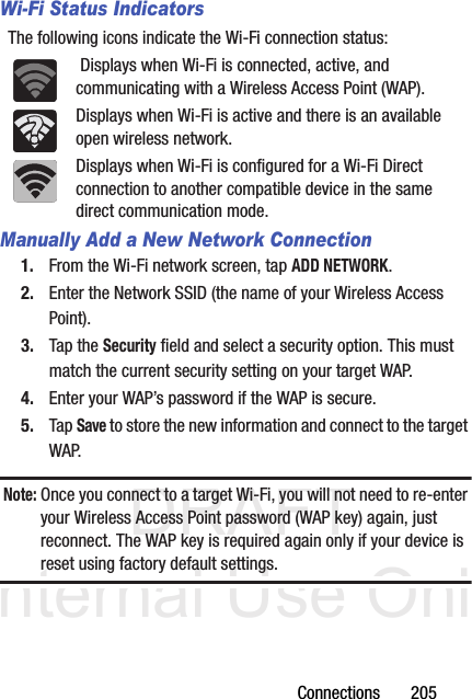 DRAFT Internal Use OnlyConnections       205Wi-Fi Status IndicatorsThe following icons indicate the Wi-Fi connection status: Displays when Wi-Fi is connected, active, and communicating with a Wireless Access Point (WAP).Displays when Wi-Fi is active and there is an available open wireless network.Displays when Wi-Fi is configured for a Wi-Fi Direct connection to another compatible device in the same direct communication mode.Manually Add a New Network Connection1. From the Wi-Fi network screen, tap ADD NETWORK.2. Enter the Network SSID (the name of your Wireless Access Point).3. Tap the Security field and select a security option. This must match the current security setting on your target WAP.4. Enter your WAP’s password if the WAP is secure.5. Tap Save to store the new information and connect to the target WAP.Note: Once you connect to a target Wi-Fi, you will not need to re-enter your Wireless Access Point password (WAP key) again, just reconnect. The WAP key is required again only if your device is reset using factory default settings.