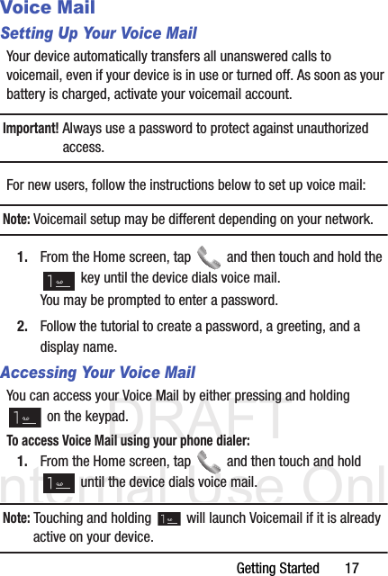 DRAFT Internal Use OnlyGetting Started       17Voice MailSetting Up Your Voice MailYour device automatically transfers all unanswered calls to voicemail, even if your device is in use or turned off. As soon as your battery is charged, activate your voicemail account.Important! Always use a password to protect against unauthorized access.For new users, follow the instructions below to set up voice mail:Note: Voicemail setup may be different depending on your network.1. From the Home screen, tap   and then touch and hold the  key until the device dials voice mail.You may be prompted to enter a password.2. Follow the tutorial to create a password, a greeting, and a display name.Accessing Your Voice MailYou can access your Voice Mail by either pressing and holding  on the keypad. To access Voice Mail using your phone dialer:1. From the Home screen, tap   and then touch and hold  until the device dials voice mail.Note: Touching and holding   will launch Voicemail if it is already active on your device.