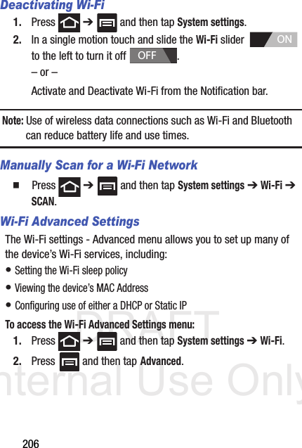 DRAFT Internal Use Only206Deactivating Wi-Fi 1. Press  ➔   and then tap System settings.2. In a single motion touch and slide the Wi-Fi slider    to the left to turn it off  . – or –Activate and Deactivate Wi-Fi from the Notification bar.Note: Use of wireless data connections such as Wi-Fi and Bluetooth can reduce battery life and use times.Manually Scan for a Wi-Fi Network  Press  ➔   and then tap System settings ➔ Wi-Fi ➔ SCAN. Wi-Fi Advanced SettingsThe Wi-Fi settings - Advanced menu allows you to set up many of the device’s Wi-Fi services, including:• Setting the Wi-Fi sleep policy• Viewing the device’s MAC Address• Configuring use of either a DHCP or Static IPTo access the Wi-Fi Advanced Settings menu:1. Press  ➔   and then tap System settings ➔ Wi-Fi. 2. Press  and then tap Advanced. ONOFF