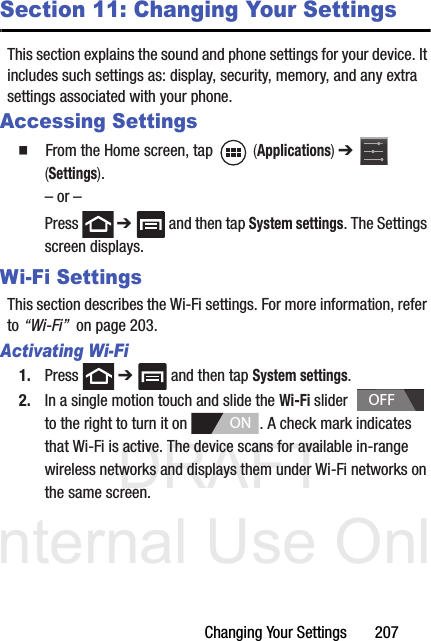 DRAFT Internal Use OnlyChanging Your Settings       207Section 11: Changing Your SettingsThis section explains the sound and phone settings for your device. It includes such settings as: display, security, memory, and any extra settings associated with your phone.Accessing Settings  From the Home screen, tap   (Applications) ➔   (Settings).– or –Press  ➔   and then tap System settings. The Settings screen displays.Wi-Fi SettingsThis section describes the Wi-Fi settings. For more information, refer to “Wi-Fi”  on page 203.Activating Wi-Fi1. Press  ➔   and then tap System settings.2. In a single motion touch and slide the Wi-Fi slider    to the right to turn it on  . A check mark indicates that Wi-Fi is active. The device scans for available in-range wireless networks and displays them under Wi-Fi networks on the same screen.OFFON