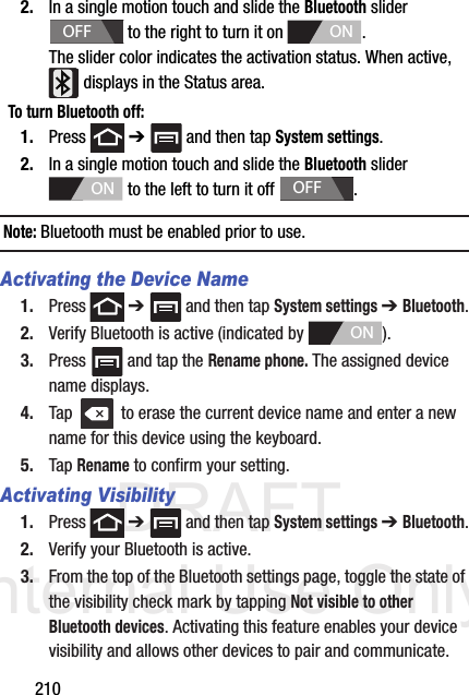 DRAFT Internal Use Only2102. In a single motion touch and slide the Bluetooth slider   to the right to turn it on  . The slider color indicates the activation status. When active,  displays in the Status area.To turn Bluetooth off:1. Press  ➔   and then tap System settings.2. In a single motion touch and slide the Bluetooth slider   to the left to turn it off  . Note: Bluetooth must be enabled prior to use.Activating the Device Name1. Press  ➔   and then tap System settings ➔ Bluetooth.2. Verify Bluetooth is active (indicated by  ).3. Press   and tap the Rename phone. The assigned device name displays.4. Tap   to erase the current device name and enter a new name for this device using the keyboard.5. Tap Rename to confirm your setting.Activating Visibility1. Press  ➔   and then tap System settings ➔ Bluetooth.2. Verify your Bluetooth is active. 3. From the top of the Bluetooth settings page, toggle the state of the visibility check mark by tapping Not visible to other Bluetooth devices. Activating this feature enables your device visibility and allows other devices to pair and communicate.OFFONONOFFON