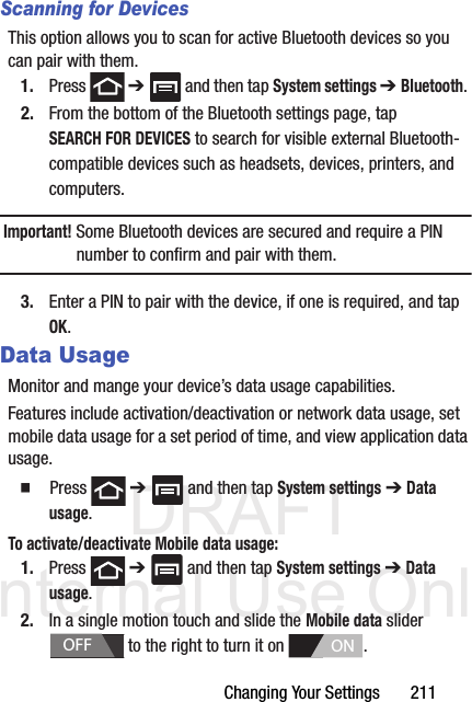 DRAFT Internal Use OnlyChanging Your Settings       211Scanning for DevicesThis option allows you to scan for active Bluetooth devices so you can pair with them.1. Press  ➔   and then tap System settings ➔ Bluetooth. 2. From the bottom of the Bluetooth settings page, tap SEARCH FOR DEVICES to search for visible external Bluetooth-compatible devices such as headsets, devices, printers, and computers.Important! Some Bluetooth devices are secured and require a PIN number to confirm and pair with them.3. Enter a PIN to pair with the device, if one is required, and tap OK.Data UsageMonitor and mange your device’s data usage capabilities.Features include activation/deactivation or network data usage, set mobile data usage for a set period of time, and view application data usage.  Press  ➔   and then tap System settings ➔ Data usage.To activate/deactivate Mobile data usage:1. Press  ➔   and then tap System settings ➔ Data usage.2. In a single motion touch and slide the Mobile data slider   to the right to turn it on  . OFFON