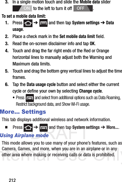 DRAFT Internal Use Only2123. In a single motion touch and slide the Mobile data slider   to the left to turn it off  . To set a mobile data limit:1. Press  ➔   and then tap System settings ➔ Data usage.2. Place a check mark in the Set mobile data limit field.3. Read the on-screen disclaimer info and tap OK. 4. Touch and drag the far right ends of the Red or Orange horizontal lines to manually adjust both the Warning and Maximum data limits.5. Touch and drag the bottom grey vertical lines to adjust the time frames.6. Tap the Data usage cycle button and select either the current cycle or define your own by selecting Change cycle.•Press   and select from additional options such as Data Roaming, Restrict background data, and Show Wi-Fi usage.More... SettingsThis tab displays additional wireless and network information.  Press  ➔   and then tap System settings ➔ More....Using Airplane modeThis mode allows you to use many of your phone’s features, such as Camera, Games, and more, when you are in an airplane or in any other area where making or receiving calls or data is prohibited.ONOFF