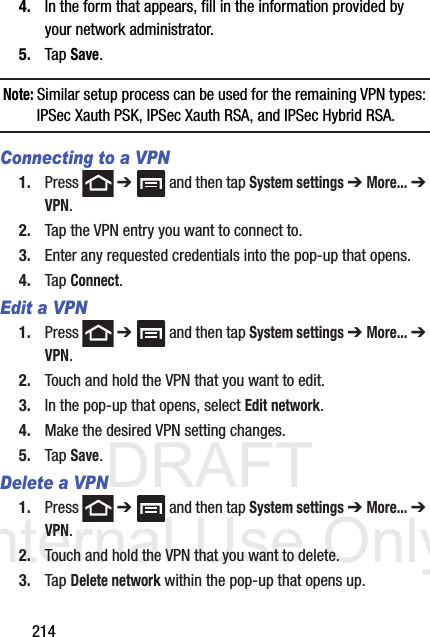 DRAFT Internal Use Only2144. In the form that appears, fill in the information provided by your network administrator.5. Tap Save.Note: Similar setup process can be used for the remaining VPN types: IPSec Xauth PSK, IPSec Xauth RSA, and IPSec Hybrid RSA.Connecting to a VPN1. Press  ➔   and then tap System settings ➔ More... ➔ VPN.2. Tap the VPN entry you want to connect to.3. Enter any requested credentials into the pop-up that opens.4. Tap Connect.Edit a VPN1. Press  ➔   and then tap System settings ➔ More... ➔ VPN.2. Touch and hold the VPN that you want to edit.3. In the pop-up that opens, select Edit network.4. Make the desired VPN setting changes.5. Tap Save.Delete a VPN1. Press  ➔   and then tap System settings ➔ More... ➔ VPN.2. Touch and hold the VPN that you want to delete.3. Tap Delete network within the pop-up that opens up.
