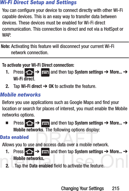 DRAFT Internal Use OnlyChanging Your Settings       215Wi-Fi Direct Setup and SettingsYou can configure your device to connect directly with other Wi-Fi capable devices. This is an easy way to transfer data between devices. These devices must be enabled for Wi-Fi direct communication. This connection is direct and not via a HotSpot or WAP.Note: Activating this feature will disconnect your current Wi-Fi network connection.To activate your Wi-Fi Direct connection:1. Press  ➔   and then tap System settings ➔ More... ➔ Wi-Fi direct.2. Tap Wi-Fi direct ➔ OK to activate the feature.Mobile networksBefore you use applications such as Google Maps and find your location or search for places of interest, you must enable the Mobile networks options.  Press  ➔   and then tap System settings ➔ More... ➔ Mobile networks. The following options display:Data enabledAllows you to use and access data over a mobile network.1. Press  ➔   and then tap System settings ➔ More... ➔ Mobile networks.2.  Tap the Data enabled field to activate the feature.