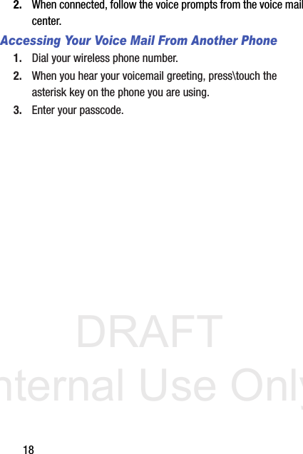DRAFT Internal Use Only182. When connected, follow the voice prompts from the voice mail center.Accessing Your Voice Mail From Another Phone1. Dial your wireless phone number.2. When you hear your voicemail greeting, press\touch the asterisk key on the phone you are using.3. Enter your passcode.