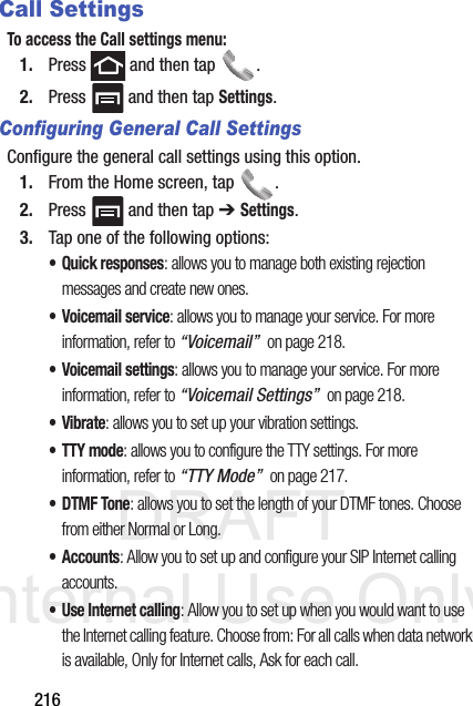 DRAFT Internal Use Only216Call SettingsTo access the Call settings menu:1. Press   and then tap  . 2. Press   and then tap Settings.Configuring General Call SettingsConfigure the general call settings using this option.1. From the Home screen, tap  .2. Press   and then tap ➔ Settings.3. Tap one of the following options:• Quick responses: allows you to manage both existing rejection messages and create new ones. • Voicemail service: allows you to manage your service. For more information, refer to “Voicemail”  on page 218.• Voicemail settings: allows you to manage your service. For more information, refer to “Voicemail Settings”  on page 218.•Vibrate: allows you to set up your vibration settings.• TTY mode: allows you to configure the TTY settings. For more information, refer to “TTY Mode”  on page 217.•DTMF Tone: allows you to set the length of your DTMF tones. Choose from either Normal or Long.• Accounts: Allow you to set up and configure your SIP Internet calling accounts.• Use Internet calling: Allow you to set up when you would want to use the Internet calling feature. Choose from: For all calls when data network is available, Only for Internet calls, Ask for each call.